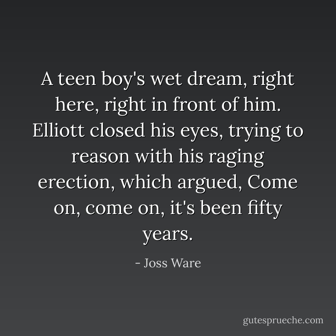 A teen boy's wet dream, right here, right in front of him. Elliott closed his eyes, trying to reason with his raging erection, which argued, <i>Come on, come on, it's been fifty years.</i> - Joss Ware