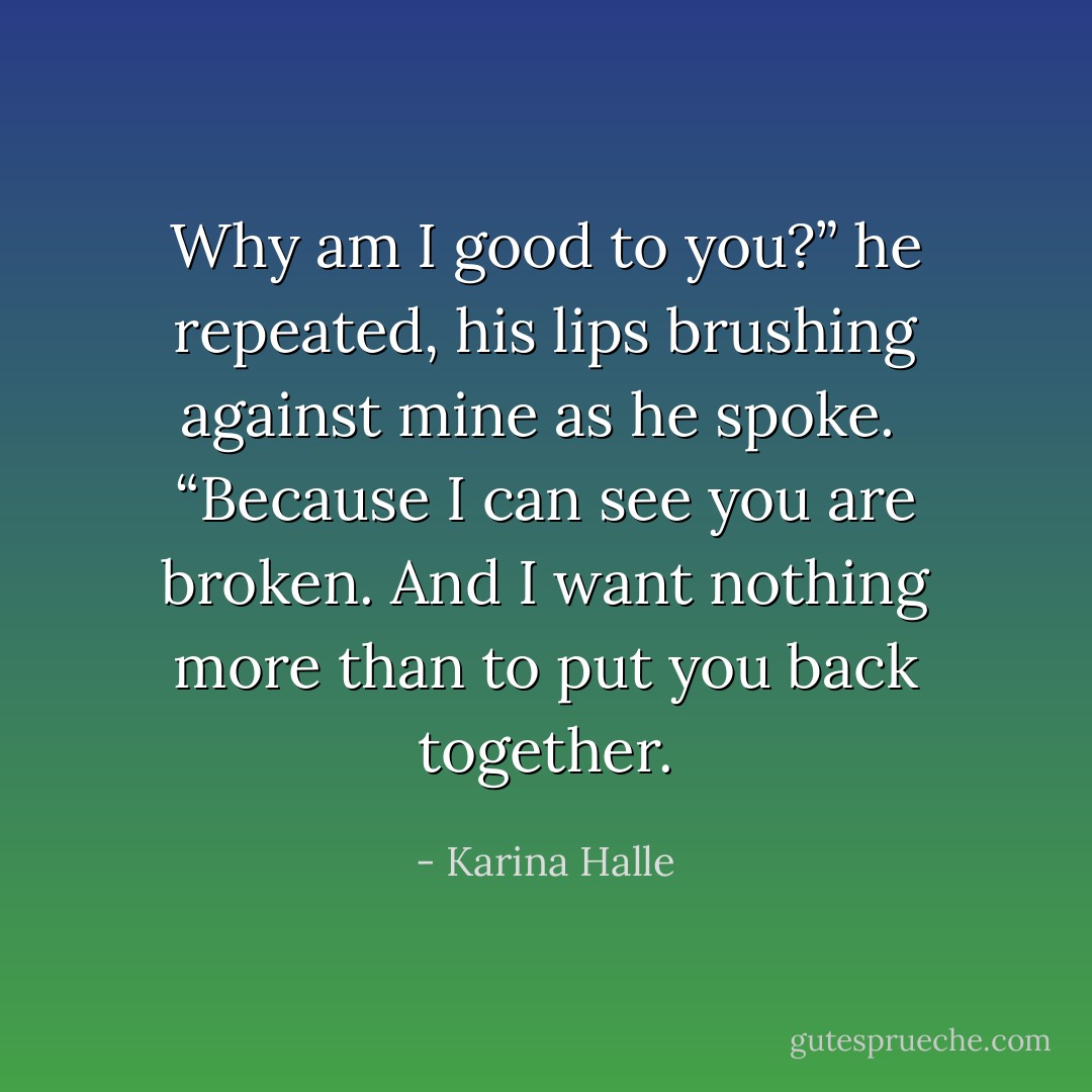 Why am I good to you?” he repeated, his lips brushing against mine as he spoke. <br />“Because I can see you are broken. And I want nothing more than to put you back together. - Karina Halle