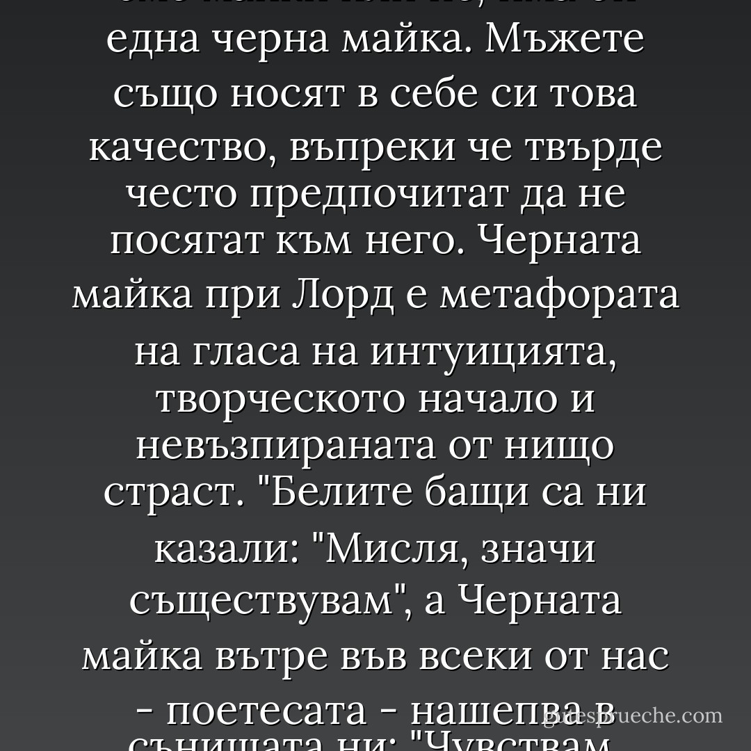 Според Одри Лорд във всички нас, независимо дали сме майки или не, има оп една черна майка. Мъжете също носят в себе си това качество, въпреки че твърде често предпочитат да не посягат към него. Черната майка при Лорд е метафората на гласа на интуицията, творческото начало и невъзпираната от нищо страст. "Белите бащи са ни казали: "Мисля, значи съществувам", а Черната майка вътре във всеки от нас - поетесата - нашепва в сънищата ни: "Чувствам, значи мога да бъда свободна. - Elif Shafak