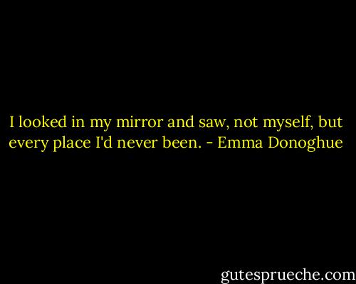 I looked in my mirror and saw, not myself, but every place I'd never been. - Emma Donoghue