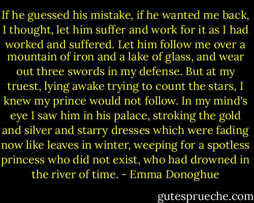 If he guessed his mistake, if he wanted me back, I thought, let him suffer and work for it as I had worked and suffered. Let him follow me over a mountain of iron and a lake of glass, and wear out three swords in my defense. But at my truest, lying awake trying to count the stars, I knew my prince would not follow. In my mind's eye I saw him in his palace, stroking the gold and silver and starry dresses which were fading now like leaves in winter, weeping for a spotless princess who did not exist, who had drowned in the river of time. - Emma Donoghue