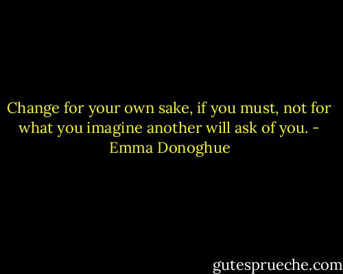 Change for your own sake, if you must, not for what you imagine another will ask of you. - Emma Donoghue