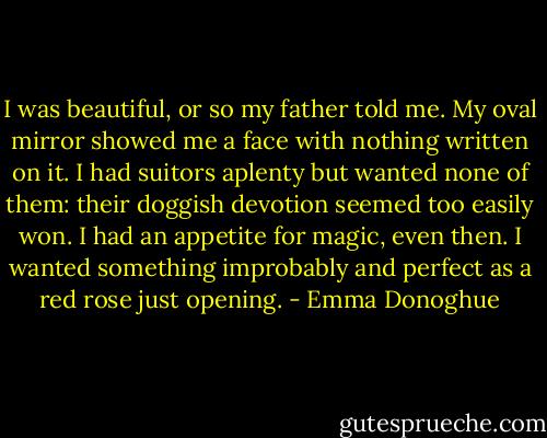 I was beautiful, or so my father told me. My oval mirror showed me a face with nothing written on it. I had suitors aplenty but wanted none of them: their doggish devotion seemed too easily won. I had an appetite for magic, even then. I wanted something improbably and perfect as a red rose just opening. - Emma Donoghue