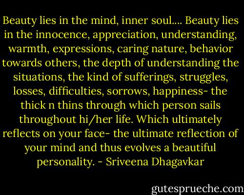 Beauty lies in the mind, inner soul....<br />Beauty lies in the innocence, appreciation, understanding, warmth, expressions, caring nature, behavior towards others, the depth of understanding the situations, the kind of sufferings, struggles, losses, difficulties, sorrows, happiness- the thick n thins through which person sails throughout hi/her life. Which ultimately reflects on your face- the ultimate reflection of your mind and thus evolves a beautiful personality. - Sriveena Dhagavkar