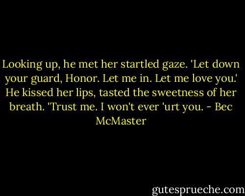 Looking up, he met her startled gaze. 'Let down your guard, Honor. Let me in. Let me love you.' He kissed her lips, tasted the sweetness of her breath. 'Trust me. I won't ever 'urt you. - Bec McMaster