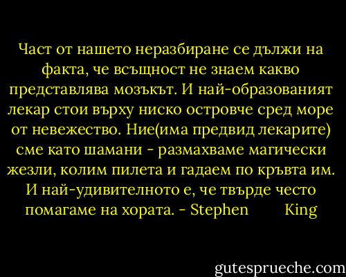 Част от нашето неразбиране се дължи на факта, че всъщност не знаем какво представлява мозъкът. И най-образованият лекар стои върху ниско островче сред море от невежество. Ние(има предвид лекарите) сме като шамани - размахваме магически жезли, колим пилета и гадаем по кръвта им. И най-удивителното е, че твърде често помагаме на хората. - Stephen         King