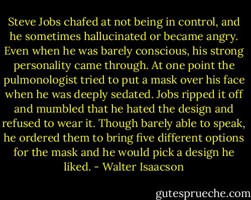 Steve Jobs chafed at not being in control, and he sometimes hallucinated or became angry. Even when he was barely conscious, his strong personality came through. At one point the pulmonologist tried to put a mask over his face when he was deeply sedated. Jobs ripped it off and mumbled that he hated the design and refused to wear it. Though barely able to speak, he ordered them to bring five different options for the mask and he would pick a design he liked. - Walter Isaacson