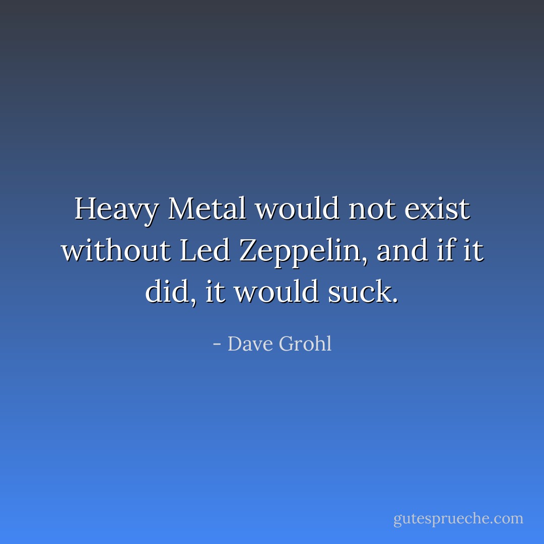 Heavy Metal would not exist without Led Zeppelin, and if it did, it would suck. - Dave Grohl