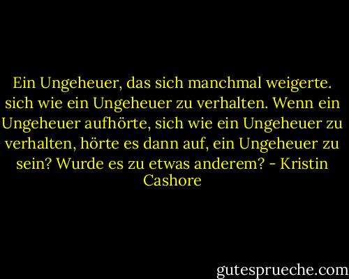 Ein Ungeheuer, das sich manchmal weigerte. sich wie ein Ungeheuer zu verhalten. Wenn ein Ungeheuer aufhörte, sich wie ein Ungeheuer zu verhalten, hörte es dann auf, ein Ungeheuer zu sein? Wurde es zu etwas anderem? - Kristin Cashore