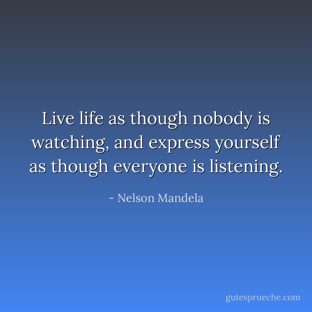 Live life as though nobody is watching, and express yourself as though everyone is listening. - Nelson Mandela