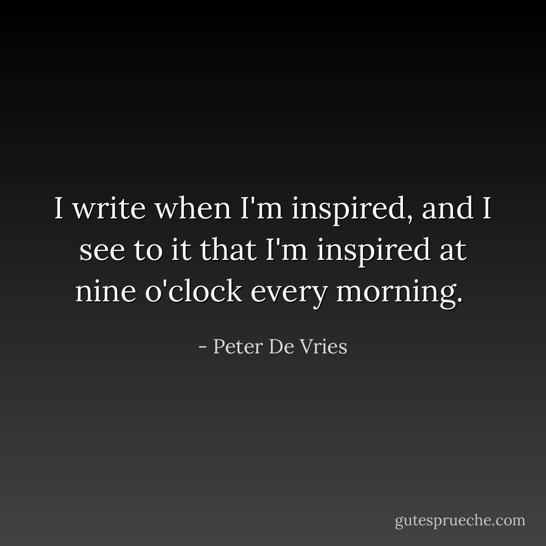 I write when I'm inspired, and I see to it that I'm inspired at nine o'clock every morning.  - Peter De Vries