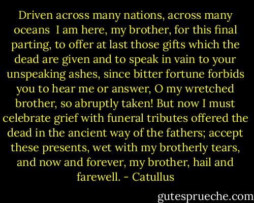 Driven across many nations, across many oceans <br />I am here, my brother, for this final parting,<br />to offer at last those gifts which the dead are given<br />and to speak in vain to your unspeaking ashes,<br />since bitter fortune forbids you to hear me or answer,<br />O my wretched brother, so abruptly taken!<br />But now I must celebrate grief with funeral tributes<br />offered the dead in the ancient way of the fathers;<br />accept these presents, wet with my brotherly tears, and<br />now and forever, my brother, hail and farewell. - Catullus