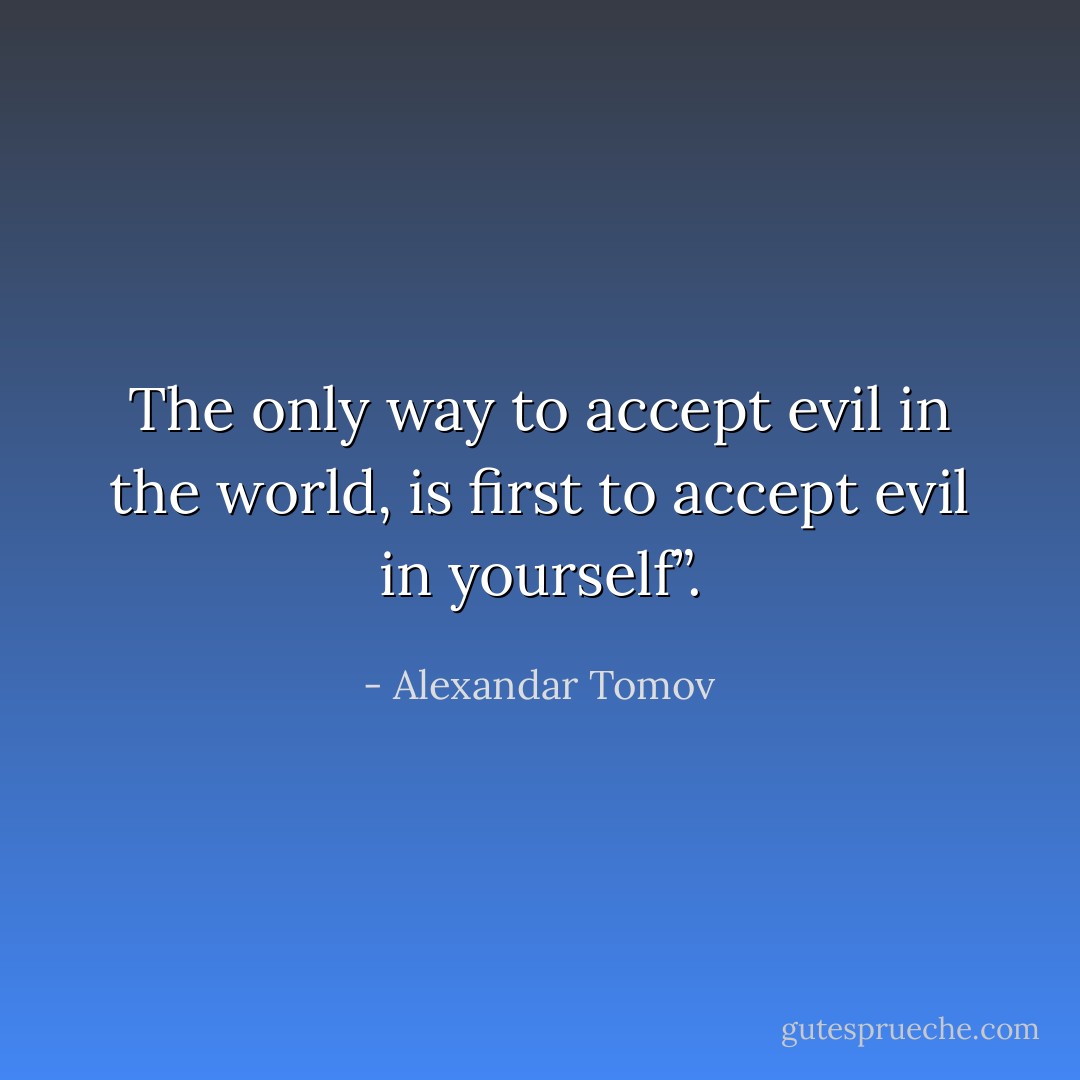 The only way to accept evil in the world, is first to accept evil in yourself”. - Alexandar Tomov