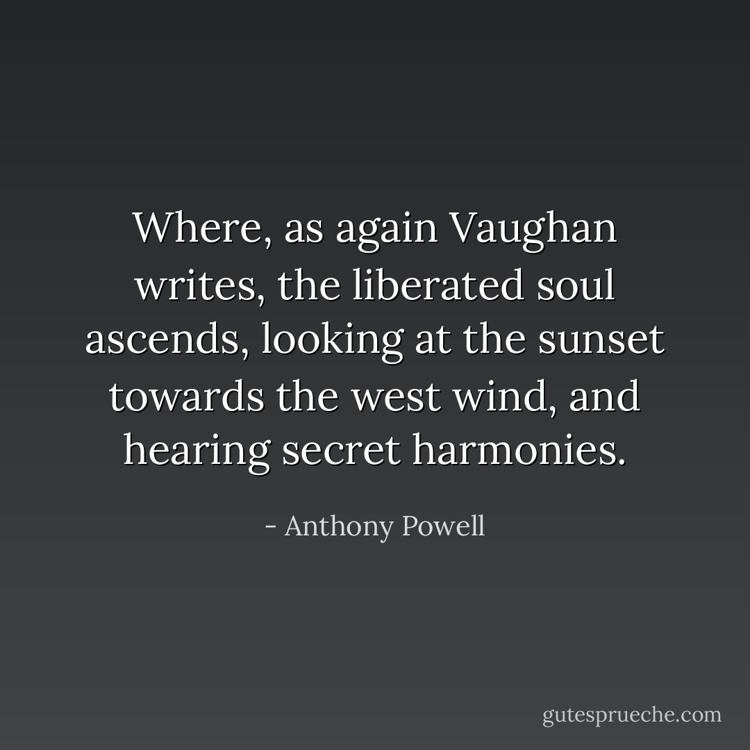 Where, as again Vaughan writes, the liberated soul ascends, looking at the sunset towards the west wind, and hearing secret harmonies. - Anthony Powell