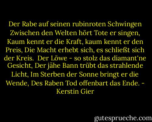 Der Rabe auf seinen rubinroten Schwingen<br />Zwischen den Welten hört Tote er singen,<br />Kaum kennt er die Kraft, kaum kennt er den Preis,<br />Die Macht erhebt sich, es schließt sich der Kreis.<br /><br />Der Löwe - so stolz das diamant'ne Gesicht,<br />Der jähe Bann trübt das strahlende Licht,<br />Im Sterben der Sonne bringt er die Wende,<br />Des Raben Tod offenbart das Ende. - Kerstin Gier
