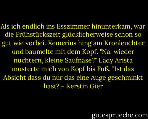 Als ich endlich ins Esszimmer hinunterkam, war die Frühstückszeit glücklicherweise schon so gut wie vorbei. Xemerius hing am Kronleuchter und baumelte mit dem Kopf. "Na, wieder nüchtern, kleine Saufnase?"<br />Lady Arista musterte mich von Kopf bis Fuß. "Ist das Absicht dass du nur das eine Auge geschminkt hast? - Kerstin Gier