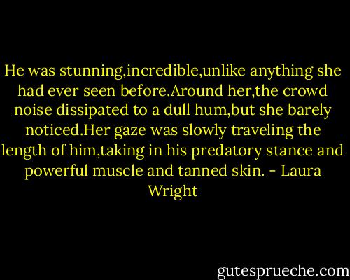 He was stunning,incredible,unlike anything she had ever seen before.Around her,the crowd noise dissipated to a dull hum,but she barely noticed.Her gaze was slowly traveling the length of him,taking in his predatory stance and powerful muscle and tanned skin. - Laura Wright