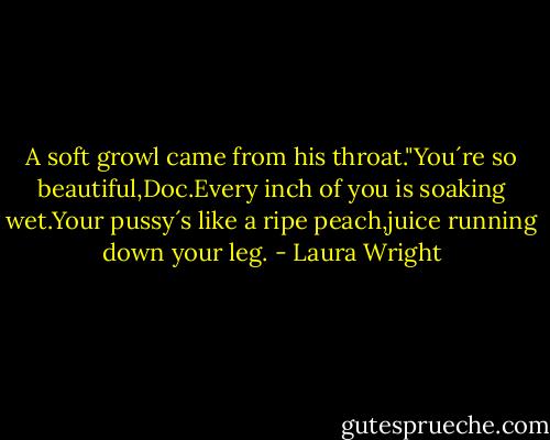 A soft growl came from his throat."You´re so beautiful,Doc.Every inch of you is soaking wet.Your pussy´s like a ripe peach,juice running down your leg. - Laura Wright