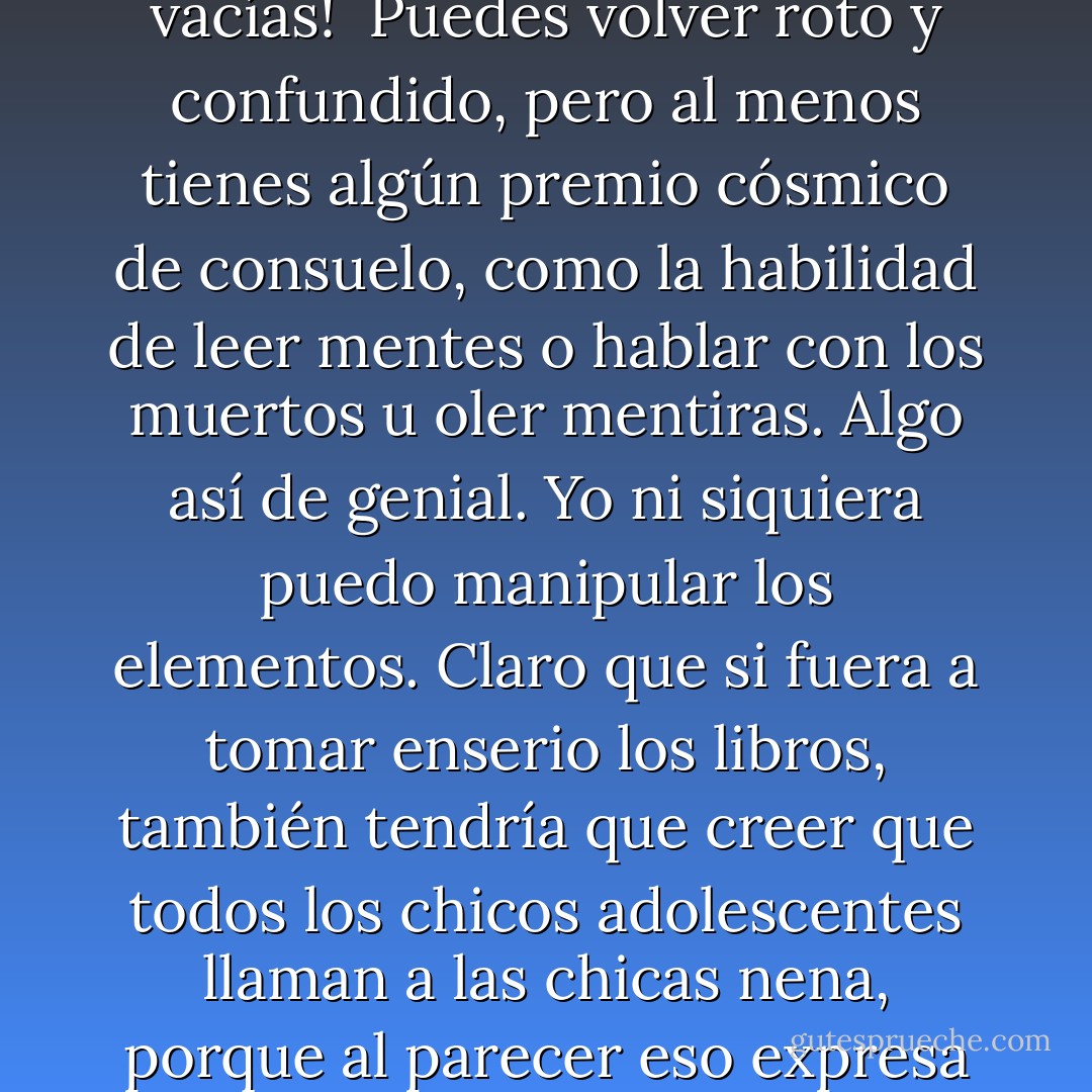 Pasé una tonta cantidad de tiempo el año pasado leyendo libros y mirando películas, y en todos ellos, cuando mueres y te resucitan, los poderes sobrenaturales son parte del trato. <br />¡Perdona que no ganaras el gran premio de la paz eterna, pero no te vas con las manos vacías!<br /><br />Puedes volver roto y confundido, pero al menos tienes algún premio cósmico de consuelo, como la habilidad de leer mentes o hablar con los muertos u oler mentiras. Algo así de genial. Yo ni siquiera puedo manipular los elementos. Claro que si fuera a tomar enserio los libros, también tendría que creer que todos los chicos adolescentes llaman a las chicas nena, porque al parecer eso expresa completo amor. Él era un imbécil hace un minuto, pero te arroja un nena y estás acabada. Completa perdida del autocontrol y la dignidad activada.<br /><br />Oooh, me dijo nena. Mis bragas están mojadas y lo amooooooo. - Katja Millay