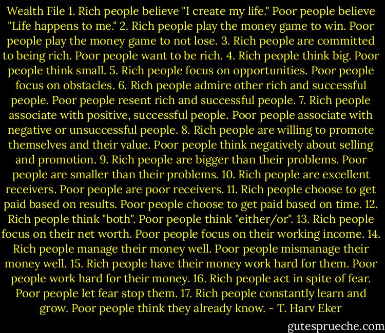 Wealth File<br />1. Rich people believe "I create my life." Poor people believe "Life happens to me."<br />2. Rich people play the money game to win. Poor people play the money game to not lose.<br />3. Rich people are committed to being rich. Poor people want to be rich.<br />4. Rich people think big. Poor people think small.<br />5. Rich people focus on opportunities. Poor people focus on obstacles.<br />6. Rich people admire other rich and successful people. Poor people resent rich and successful people.<br />7. Rich people associate with positive, successful people. Poor people associate with negative or unsuccessful people.<br />8. Rich people are willing to promote themselves and their value. Poor people think negatively about selling and promotion.<br />9. Rich people are bigger than their problems. Poor people are smaller than their problems.<br />10. Rich people are excellent receivers. Poor people are poor receivers.<br />11. Rich people choose to get paid based on results. Poor people choose to get paid based on time.<br />12. Rich people think "both". Poor people think "either/or".<br />13. Rich people focus on their net worth. Poor people focus on their working income.<br />14. Rich people manage their money well. Poor people mismanage their money well.<br />15. Rich people have their money work hard for them. Poor people work hard for their money.<br />16. Rich people act in spite of fear. Poor people let fear stop them.<br />17. Rich people constantly learn and grow. Poor people think they already know. - T. Harv Eker