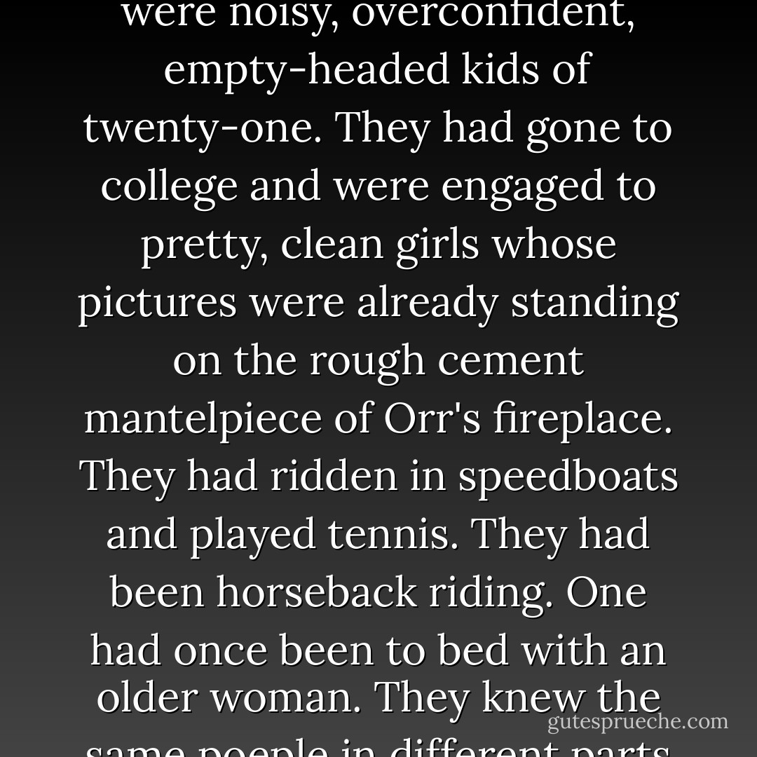 They were frisky, eager and exuberant, and they had all been friends in the States. They were plainly unthinkable. They were noisy, overconfident, empty-headed kids of twenty-one. They had gone to college and were engaged to pretty, clean girls whose pictures were already standing on the rough cement mantelpiece of Orr's fireplace. They had ridden in speedboats and played tennis. They had been horseback riding. One had once been to bed with an older woman. They knew the same poeple in different parts of the country and had gone to school with each other's cousins. - Joseph Heller