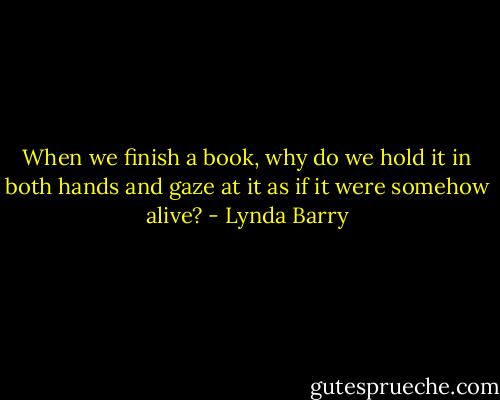 When we finish a book, why do we hold it in both hands and gaze at it as if it were somehow alive? - Lynda Barry