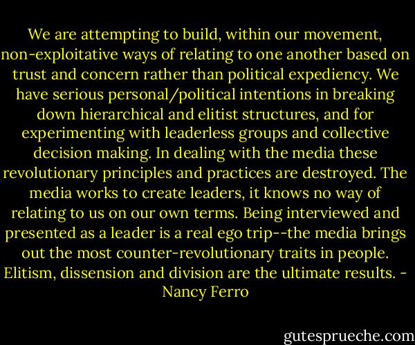 We are attempting to build, within our movement, non-exploitative ways of relating to one another based on trust and concern rather than political expediency. We have serious personal/political intentions in breaking down hierarchical and elitist structures, and for experimenting with leaderless groups and collective decision making. In dealing with the media these revolutionary principles and practices are destroyed. The media works to create leaders, it knows no way of relating to us on our own terms. Being interviewed and presented as a leader is a real ego trip--the media brings out the most counter-revolutionary traits in people. Elitism, dissension and division are the ultimate results. - Nancy Ferro
