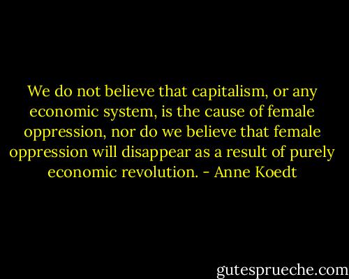 We do not believe that capitalism, or any economic system, is the cause of female oppression, nor do we believe that female oppression will disappear as a result of purely economic revolution. - Anne Koedt