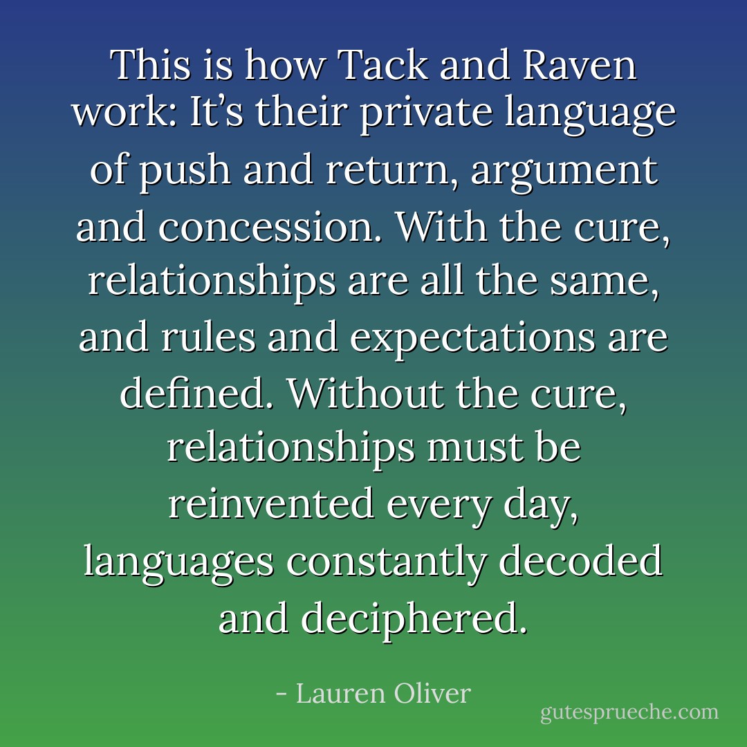 This is how Tack and Raven work: It’s their private language of push and return, argument and concession. With the cure, relationships are all the same, and rules and expectations are defined. Without the cure, relationships must be reinvented every day, languages constantly decoded and deciphered. - Lauren Oliver