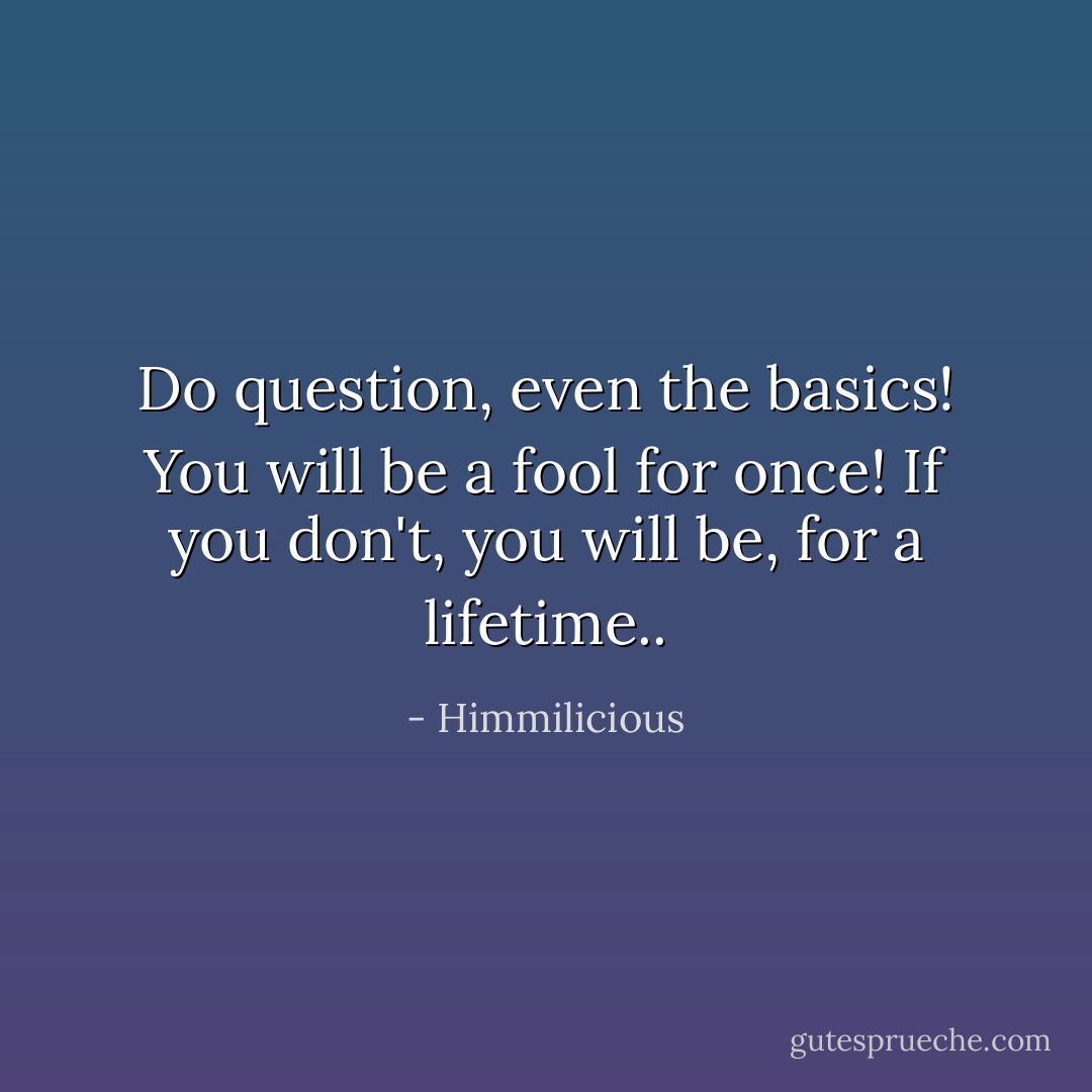 Do question, even the basics!<br />You will be a fool for once!<br />If you don't, you will be, for a lifetime.. - Himmilicious