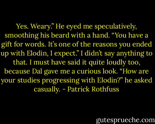 Yes. Weary.” He eyed me speculatively, smoothing his beard with a hand. “You have a gift for words.<br />It’s one of the reasons you ended up with Elodin, I expect.”<br />I didn’t say anything to that. I must have said it quite loudly too, because Dal gave me a curious look.<br />“How are your studies progressing with Elodin?” he asked casually. - Patrick Rothfuss