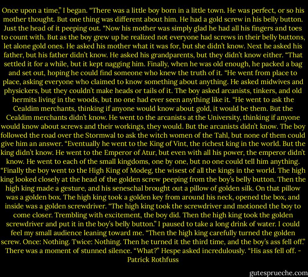 Once upon a time,” I began. “There was a little boy born in a little town. He was perfect, or so his mother thought. But one thing was different about him. He had a gold screw in his belly button. Just the head of it peeping out.<br />“Now his mother was simply glad he had all his fingers and toes to count with. But as the boy grew up he realized not everyone had screws in their belly buttons, let alone gold ones. He asked his mother what it was for, but she didn’t know. Next he asked his father, but his father didn’t know. He asked his grandparents, but they didn’t know either.<br />“That settled it for a while, but it kept nagging him. Finally, when he was old enough, he packed a bag and set out, hoping he could find someone who knew the truth of it.<br />“He went from place to place, asking everyone who claimed to know something about anything. He asked midwives and physickers, but they couldn’t make heads or tails of it. The boy asked arcanists, tinkers, and old hermits living in the woods, but no one had ever seen anything like it.<br />“He went to ask the Cealdim merchants, thinking if anyone would know about gold, it would be them. But the Cealdim merchants didn’t know. He went to the arcanists at the University, thinking if anyone would know about screws and their workings, they would. But the arcanists didn’t know. The boy followed the road over the Stormwal to ask the witch women of the Tahl, but none of them could give him an answer.<br />“Eventually he went to the King of Vint, the richest king in the world. But the king didn’t know. He went to the Emperor of Atur, but even with all his power, the emperor didn’t know. He went to each of the small kingdoms, one by one, but no one could tell him anything.<br />“Finally the boy went to the High King of Modeg, the wisest of all the kings in the world. The high king looked closely at the head of the golden screw peeping from the boy’s belly button. Then the high king made a gesture, and his seneschal brought out a pillow of golden silk. On that pillow was a golden box. The high king took a golden key from around his neck, opened the box, and inside was a golden screwdriver.<br />“The high king took the screwdriver and motioned the boy to come closer. Trembling with excitement, the boy did. Then the high king took the golden screwdriver and put it in the boy’s belly button.”<br />I paused to take a long drink of water. I could feel my small audience leaning toward me. “Then the<br />high king carefully turned the golden screw. Once: Nothing. Twice: Nothing. Then he turned it the third time, and the boy’s ass fell off.”<br />There was a moment of stunned silence.<br />“What?” Hespe asked incredulously.<br />“His ass fell off. - Patrick Rothfuss