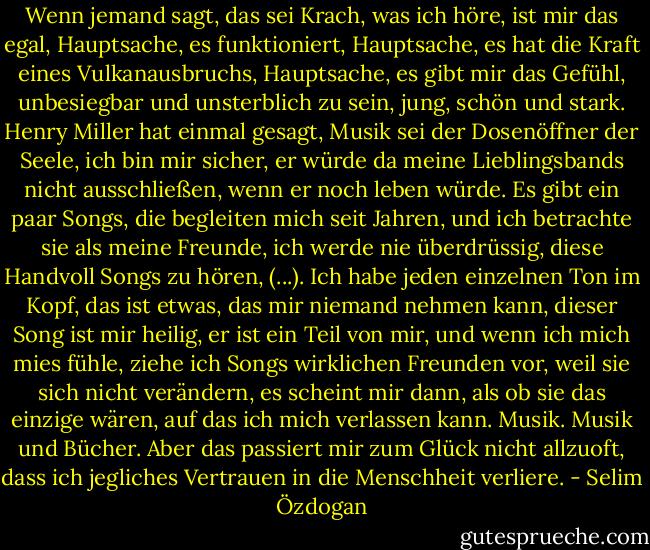 Wenn jemand sagt, das sei Krach, was ich höre, ist mir das egal, Hauptsache, es funktioniert, Hauptsache, es hat die Kraft eines Vulkanausbruchs, Hauptsache, es gibt mir das Gefühl, unbesiegbar und unsterblich zu sein, jung, schön und stark.<br />Henry Miller hat einmal gesagt, Musik sei der Dosenöffner der Seele, ich bin mir sicher, er würde da meine Lieblingsbands nicht ausschließen, wenn er noch leben würde.<br />Es gibt ein paar Songs, die begleiten mich seit Jahren, und ich betrachte sie als meine Freunde, ich werde nie überdrüssig, diese Handvoll Songs zu hören, (...). Ich habe jeden einzelnen Ton im Kopf, das ist etwas, das mir niemand nehmen kann, dieser Song ist mir heilig, er ist ein Teil von mir, und wenn ich mich mies fühle, ziehe ich Songs wirklichen Freunden vor, weil sie sich nicht verändern, es scheint mir dann, als ob sie das einzige wären, auf das ich mich verlassen kann. Musik. Musik und Bücher. Aber das passiert mir zum Glück nicht allzuoft, dass ich jegliches Vertrauen in die Menschheit verliere. - Selim Özdogan