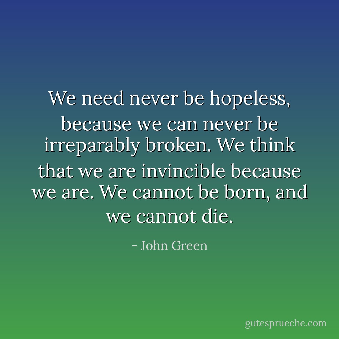 We need never be hopeless, because we can never be irreparably broken. We think that we are invincible because we are. We cannot be born, and we cannot die. - John Green