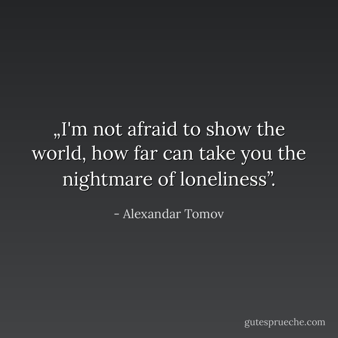 „I'm not afraid to show the world, how far can take you the nightmare of loneliness”. - Alexandar Tomov