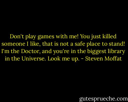 Don't play games with me! You just killed someone I like, that is not a safe place to stand! I'm the Doctor, and you're in the biggest library in the Universe. Look me up. - Steven Moffat