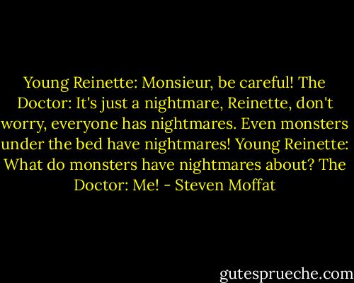 Young Reinette: Monsieur, be careful!<br />The Doctor: It's just a nightmare, Reinette, don't worry, everyone has nightmares. Even monsters under the bed have nightmares!<br />Young Reinette: What do monsters have nightmares about?<br />The Doctor: Me! - Steven Moffat