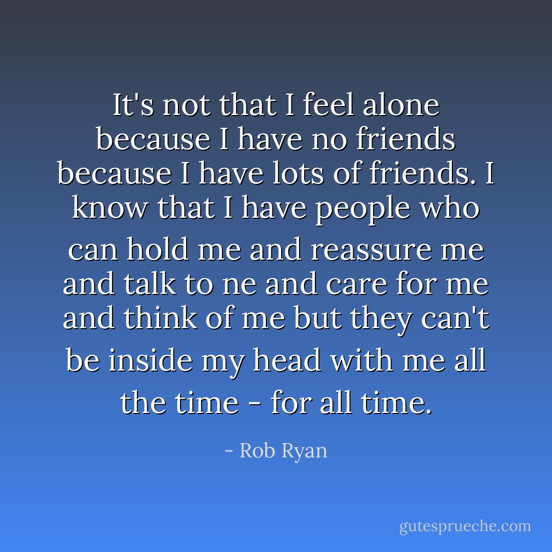 It's not that I feel alone because I have no friends because I have lots of friends. I know that I have people who can hold me and reassure me and talk to ne and care for me and think of me but they can't be inside my head with me all the time - for all time. - Rob Ryan