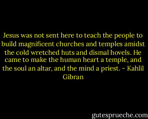 Jesus was not sent here to teach the people to build magnificent churches and temples amidst the cold wretched huts and dismal hovels. He came to make the human heart a temple, and the soul an altar, and the mind a priest. - Kahlil Gibran