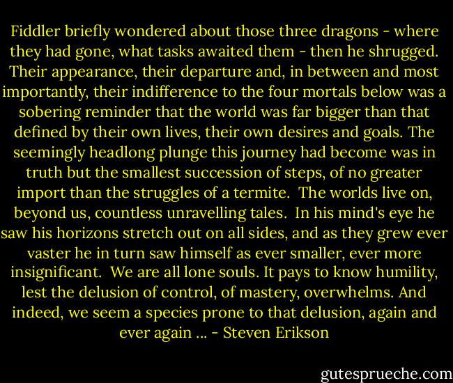 Fiddler briefly wondered about those three dragons - where they had gone, what tasks awaited them - then he shrugged. Their appearance, their departure and, in between and most importantly, their indifference to the four mortals below was a sobering reminder that the world was far bigger than that defined by their own lives, their own desires and goals. The seemingly headlong plunge this journey had become was in truth but the smallest succession of steps, of no greater import than the struggles of a termite.<br /><br />The worlds live on, beyond us, countless unravelling tales.<br /><br />In his mind's eye he saw his horizons stretch out on all sides, and as they grew ever vaster he in turn saw himself as ever smaller, ever more insignificant.<br /><br />We are all lone souls. It pays to know humility, lest the delusion of control, of mastery, overwhelms. And indeed, we seem a species prone to that delusion, again and ever again ... - Steven Erikson