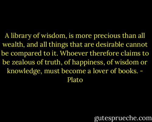 A library of wisdom, is more precious than all wealth, and all things that are desirable cannot be compared to it. Whoever therefore claims to be zealous of truth, of happiness, of wisdom or knowledge, must become a lover of books. - Plato