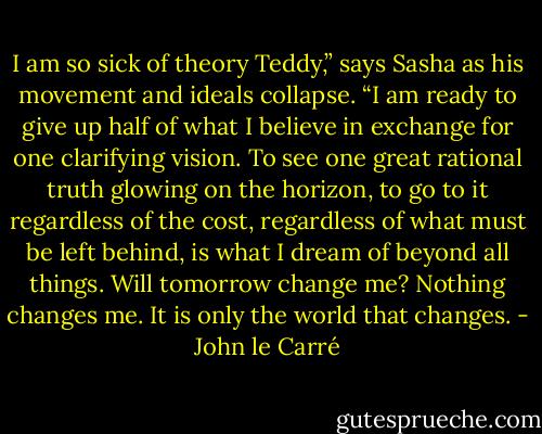 I am so sick of theory Teddy,” says Sasha as his movement and ideals collapse. “I am ready to give up half of what I believe in exchange for one clarifying vision. To see one great rational truth glowing on the horizon, to go to it regardless of the cost, regardless of what must be left behind, is what I dream of beyond all things. Will tomorrow change me? Nothing changes me. It is only the world that changes. - John le Carré