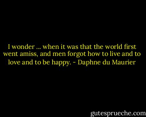 I wonder ... when it was that the world first went amiss, and men forgot how to live and to love and to be happy. - Daphne du Maurier
