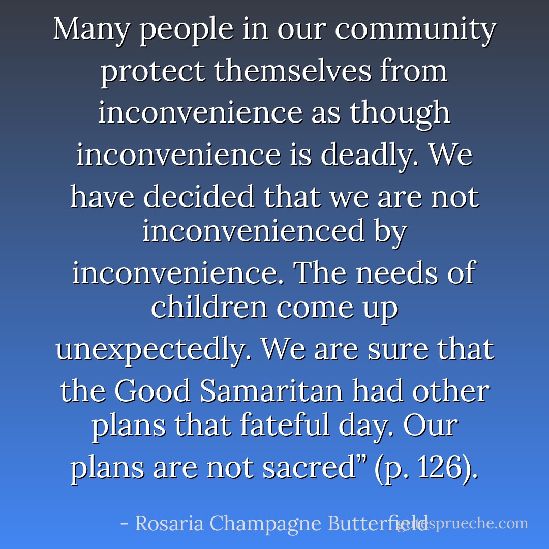 Many people in our community protect themselves from inconvenience as though inconvenience is deadly. We have decided that we are not inconvenienced by inconvenience. The needs of children come up unexpectedly. We are sure that the Good Samaritan had other plans that fateful day. Our plans are not sacred” (p. 126). - Rosaria Champagne Butterfield