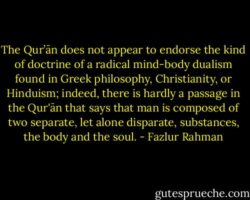 The Qur’ān does not appear to endorse the kind of doctrine of a radical mind-body dualism found in Greek philosophy, Christianity, or Hinduism; indeed, there is hardly a passage in the Qur'ān that says that man is composed of two separate, let alone disparate, substances, the body and the soul. - Fazlur Rahman