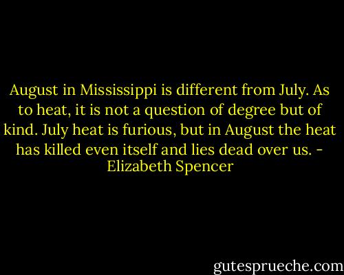 August in Mississippi is different from July. As to heat, it is not a question of degree but of kind. July heat is furious, but in August the heat has killed even itself and lies dead over us. - Elizabeth Spencer