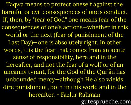 Taqwā means to protect oneself against the harmful or evil consequences of one's conduct. If, then, by "fear of God" one means fear of the consequences of one's actions—whether in this world or the next (fear of punishment of the Last Day)—one is absolutely right. In other words, it is the fear that comes from an acute sense of responsibility, here and in the hereafter, and not the fear of a wolf or of an uncanny tyrant, for the God of the Qur’ān has unbounded mercy—although He also wields dire punishment, both in this world and in the hereafter. - Fazlur Rahman