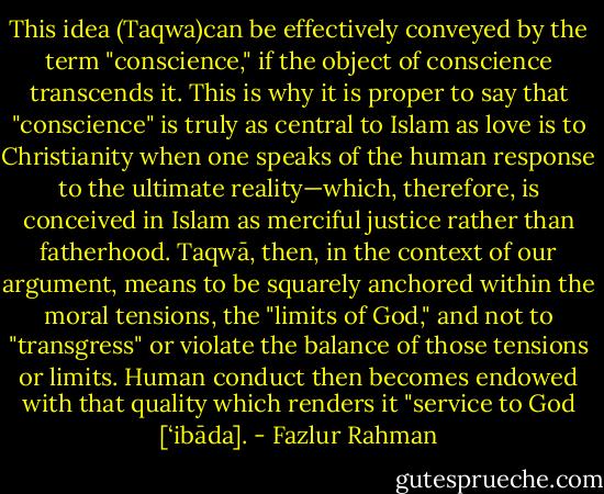 This idea (Taqwa)can be effectively conveyed by the term "conscience," if the object of conscience transcends it. This is why it is proper to say that "conscience" is truly as central to Islam as love is to Christianity when one speaks of the human response to the ultimate reality—which, therefore, is conceived in Islam as merciful justice rather than fatherhood. Taqwā, then, in the context of our argument, means to be squarely anchored within the moral tensions, the "limits of God," and not to "transgress" or violate the balance of those tensions or limits. Human conduct then becomes endowed with that quality which renders it "service to God [‘ibāda]. - Fazlur Rahman