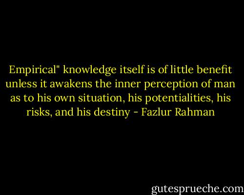 Empirical" knowledge itself is of little benefit unless it awakens the inner perception of man as to his own situation, his potentialities, his risks, and his destiny - Fazlur Rahman