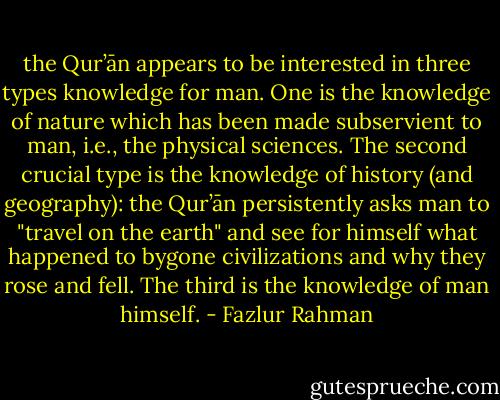 the Qur’ān appears to be interested in three types knowledge for man. One is the knowledge of nature which has been made subservient to man, i.e., the physical sciences. The second crucial type is the knowledge of history (and geography): the Qur’ān persistently asks man to "travel on the earth" and see for himself what happened to bygone civilizations and why they rose and fell. The third is the knowledge of man himself. - Fazlur Rahman